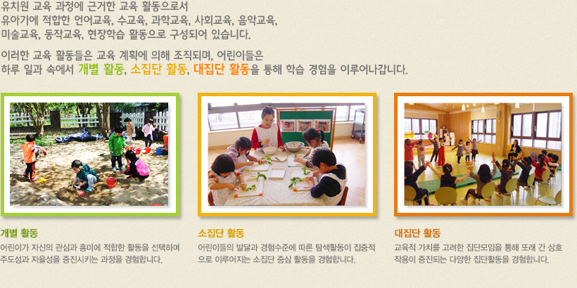 유치원교육과정에 근거하여 유아기에 적합한 언어교육, 수교육, 과학교육, 사회교육, 음악교육, 미술교육, 동작교육, 현장학습 활동으로 구성합니다. 이러한 교육활동들은 교육계획에 의해 조직되고, 어린이들은 하루 일과 속에서 개별활동, 소집단활동, 대집단활동을 통해 학습경험을 이루어갑니다.